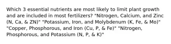 Which 3 essential nutrients are most likely to limit plant growth and are included in most fertilizers? "Nitrogen, Calcium, and Zinc (N, Ca, & ZN)" "Potassium, Iron, and Molybdenum (K, Fe, & Mo)" "Copper, Phosphorous, and Iron (Cu, P, & Fe)" "Nitrogen, Phosphorous, and Potassium (N, P, & K)"