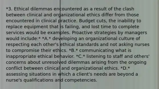 *3. Ethical dilemmas encountered as a result of the clash between clinical and organizational ethics differ from those encountered in clinical practice. Budget cuts, the inability to replace equipment that is failing, and lost time to complete services would be examples. Proactive strategies by managers would include:* *A.* developing an organizational culture of respecting each other's ethical standards and not asking nurses to compromise their ethics. *B.* communicating what is inappropriate ethical behavior. *C.* listening to staff and others' concerns about unresolved dilemmas arising from the ongoing conflict between clinical and organizational ethics. *D.* assessing situations in which a client's needs are beyond a nurse's qualifications and competencies.