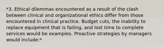 *3. Ethical dilemmas encountered as a result of the clash between clinical and organizational ethics differ from those encountered in clinical practice. Budget cuts, the inability to replace equipment that is failing, and lost time to complete services would be examples. Proactive strategies by managers would include:*