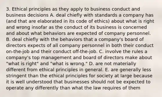 3. Ethical principles as they apply to business conduct and business decisions A. deal chiefly with standards a company has (and that are elaborated in its code of ethics) about what is right and wrong insofar as the conduct of its business is concerned and about what behaviors are expected of company personnel. B. deal chiefly with the behaviors that a company's board of directors expects of all company personnel in both their conduct on-the-job and their conduct off-the-job. C. involve the rules a company's top management and board of directors make about "what is right" and "what is wrong." D. are not materially different from ethical principles in general. E. are generally less stringent than the ethical principles for society at large because it is well understood that businesses should not be expected to operate any differently than what the law requires of them