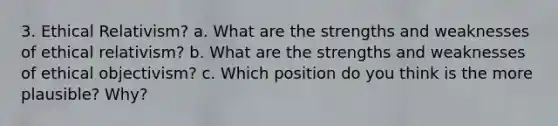 3. Ethical Relativism? a. What are the strengths and weaknesses of ethical relativism? b. What are the strengths and weaknesses of ethical objectivism? c. Which position do you think is the more plausible? Why?