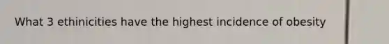 What 3 ethinicities have the highest incidence of obesity