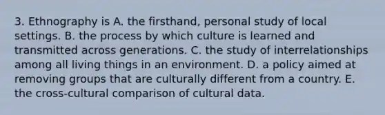 3. Ethnography is A. the firsthand, personal study of local settings. B. the process by which culture is learned and transmitted across generations. C. the study of interrelationships among all living things in an environment. D. a policy aimed at removing groups that are culturally different from a country. E. the cross-cultural comparison of cultural data.