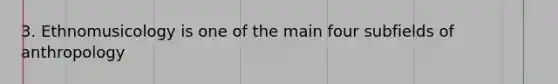 3. Ethnomusicology is one of the main four subfields of anthropology