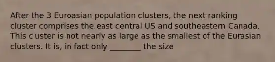 After the 3 Euroasian population clusters, the next ranking cluster comprises the east central US and southeastern Canada. This cluster is not nearly as large as the smallest of the Eurasian clusters. It is, in fact only ________ the size