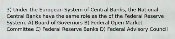 3) Under the European System of Central Banks, the National Central Banks have the same role as the of the Federal Reserve System. A) Board of Governors B) Federal Open Market Committee C) Federal Reserve Banks D) Federal Advisory Council