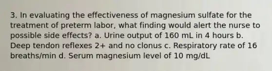 3. In evaluating the effectiveness of magnesium sulfate for the treatment of preterm labor, what finding would alert the nurse to possible side effects? a. Urine output of 160 mL in 4 hours b. Deep tendon reflexes 2+ and no clonus c. Respiratory rate of 16 breaths/min d. Serum magnesium level of 10 mg/dL