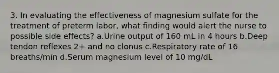 3. In evaluating the effectiveness of magnesium sulfate for the treatment of preterm labor, what finding would alert the nurse to possible side effects? a.Urine output of 160 mL in 4 hours b.Deep tendon reflexes 2+ and no clonus c.Respiratory rate of 16 breaths/min d.Serum magnesium level of 10 mg/dL