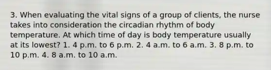 3. When evaluating the vital signs of a group of clients, the nurse takes into consideration the circadian rhythm of body temperature. At which time of day is body temperature usually at its lowest? 1. 4 p.m. to 6 p.m. 2. 4 a.m. to 6 a.m. 3. 8 p.m. to 10 p.m. 4. 8 a.m. to 10 a.m.