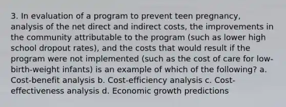 3. In evaluation of a program to prevent teen pregnancy, analysis of the net direct and indirect costs, the improvements in the community attributable to the program (such as lower high school dropout rates), and the costs that would result if the program were not implemented (such as the cost of care for low-birth-weight infants) is an example of which of the following? a. Cost-benefit analysis b. Cost-efficiency analysis c. Cost-effectiveness analysis d. Economic growth predictions