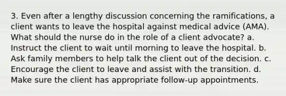 3. Even after a lengthy discussion concerning the ramifications, a client wants to leave the hospital against medical advice (AMA). What should the nurse do in the role of a client advocate? a. Instruct the client to wait until morning to leave the hospital. b. Ask family members to help talk the client out of the decision. c. Encourage the client to leave and assist with the transition. d. Make sure the client has appropriate follow-up appointments.