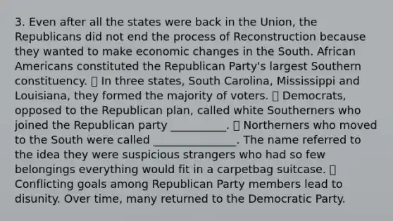 3. Even after all the states were back in the Union, the Republicans did not end the process of Reconstruction because they wanted to make <a href='https://www.questionai.com/knowledge/kRbM8yvfvW-economic-change' class='anchor-knowledge'>economic change</a>s in the South. <a href='https://www.questionai.com/knowledge/kktT1tbvGH-african-americans' class='anchor-knowledge'>african americans</a> constituted the <a href='https://www.questionai.com/knowledge/kfaWSjD2tO-republican-party' class='anchor-knowledge'>republican party</a>'s largest Southern constituency. ⦁ In three states, South Carolina, Mississippi and Louisiana, they formed the majority of voters. ⦁ Democrats, opposed to the Republican plan, called white Southerners who joined the Republican party __________. ⦁ Northerners who moved to the South were called _______________. The name referred to the idea they were suspicious strangers who had so few belongings everything would fit in a carpetbag suitcase. ⦁ Conflicting goals among Republican Party members lead to disunity. Over time, many returned to the Democratic Party.