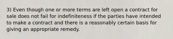 3) Even though one or more terms are left open a contract for sale does not fail for indefiniteness if the parties have intended to make a contract and there is a reasonably certain basis for giving an appropriate remedy.