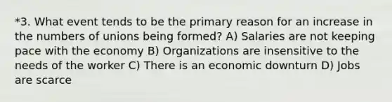 *3. What event tends to be the primary reason for an increase in the numbers of unions being formed? A) Salaries are not keeping pace with the economy B) Organizations are insensitive to the needs of the worker C) There is an economic downturn D) Jobs are scarce