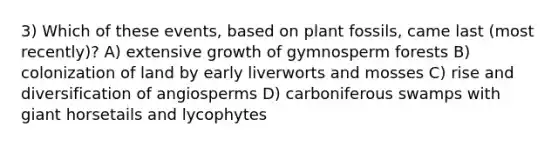 3) Which of these events, based on plant fossils, came last (most recently)? A) extensive growth of gymnosperm forests B) colonization of land by early liverworts and mosses C) rise and diversification of angiosperms D) carboniferous swamps with giant horsetails and lycophytes