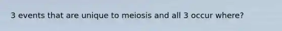 3 events that are unique to meiosis and all 3 occur where?