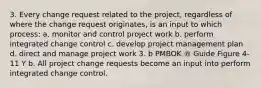 3. Every change request related to the project, regardless of where the change request originates, is an input to which process: a. monitor and control project work b. perform integrated change control c. develop project management plan d. direct and manage project work 3. b PMBOK ® Guide Figure 4-11 Y b. All project change requests become an input into perform integrated change control.