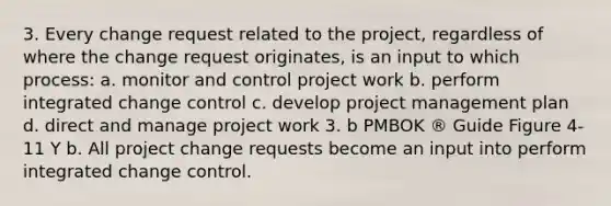 3. Every change request related to the project, regardless of where the change request originates, is an input to which process: a. monitor and control project work b. perform integrated change control c. develop project management plan d. direct and manage project work 3. b PMBOK ® Guide Figure 4-11 Y b. All project change requests become an input into perform integrated change control.