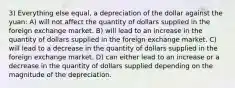 3) Everything else equal, a depreciation of the dollar against the yuan: A) will not affect the quantity of dollars supplied in the foreign exchange market. B) will lead to an increase in the quantity of dollars supplied in the foreign exchange market. C) will lead to a decrease in the quantity of dollars supplied in the foreign exchange market. D) can either lead to an increase or a decrease in the quantity of dollars supplied depending on the magnitude of the depreciation.