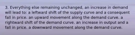 3. Everything else remaining unchanged, an increase in demand will lead to: a leftward shift of the supply curve and a consequent fall in price. an upward movement along the demand curve. a rightward shift of the demand curve. an increase in output and a fall in price. a downward movement along the demand curve.