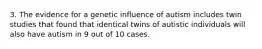 3. The evidence for a genetic influence of autism includes twin studies that found that identical twins of autistic individuals will also have autism in 9 out of 10 cases.