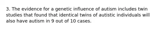 3. The evidence for a genetic influence of autism includes twin studies that found that identical twins of autistic individuals will also have autism in 9 out of 10 cases.