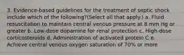 3. Evidence-based guidelines for the treatment of septic shock include which of the following?(Select all that apply.) a. Fluid resuscitation to maintain central venous pressure at 8 mm Hg or greater b. Low-dose dopamine for renal protection c. High-dose corticosteroids d. Administration of activated protein C e. Achieve central venous oxygen saturation of 70% or more