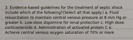 3. Evidence-based guidelines for the treatment of septic shock include which of the following?(Select all that apply.) a. Fluid resuscitation to maintain central venous pressure at 8 mm Hg or greater b. Low-dose dopamine for renal protection c. High-dose corticosteroids d. Administration of activated protein C e. Achieve central venous oxygen saturation of 70% or more