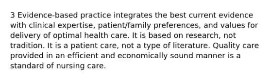 3 Evidence-based practice integrates the best current evidence with clinical expertise, patient/family preferences, and values for delivery of optimal health care. It is based on research, not tradition. It is a patient care, not a type of literature. Quality care provided in an efficient and economically sound manner is a standard of nursing care.