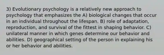 3) Evolutionary psychology is a relatively new approach to psychology that emphasizes the A) biological changes that occur in an individual throughout the lifespan. B) role of adaptation, reproduction, and survival of the fittest in shaping behavior. C) unilateral manner in which genes determine our behavior and abilities. D) geographical setting of the person in explaining his or her behavior and abilities.