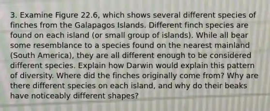 3. Examine Figure 22.6, which shows several different species of finches from the Galapagos Islands. Different finch species are found on each island (or small group of islands). While all bear some resemblance to a species found on the nearest mainland (South America), they are all different enough to be considered different species. Explain how Darwin would explain this pattern of diversity. Where did the finches originally come from? Why are there different species on each island, and why do their beaks have noticeably different shapes?