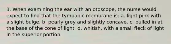 3. When examining the ear with an otoscope, the nurse would expect to find that the tympanic membrane is: a. light pink with a slight bulge. b. pearly grey and slightly concave. c. pulled in at the base of the cone of light. d. whitish, with a small fleck of light in the superior portion.