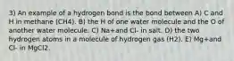 3) An example of a hydrogen bond is the bond between A) C and H in methane (CH4). B) the H of one water molecule and the O of another water molecule. C) Na+and Cl- in salt. D) the two hydrogen atoms in a molecule of hydrogen gas (H2). E) Mg+and Cl- in MgCl2.