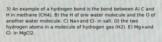 3) An example of a hydrogen bond is the bond between A) C and H in methane (CH4). B) the H of one water molecule and the O of another water molecule. C) Na+and Cl- in salt. D) the two hydrogen atoms in a molecule of hydrogen gas (H2). E) Mg+and Cl- in MgCl2.