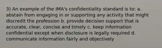 3) An example of the IMA's confidentiality standard is to: a. abstain from engaging in or supporting any activity that might discredit the profession b. provide decision support that is accurate, clear, concise and timely c. keep information confidential except when disclosure is legally required d. communicate information fairly and objectively