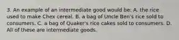 3. An example of an intermediate good would be: A. the rice used to make Chex cereal. B. a bag of Uncle Ben's rice sold to consumers. C. a bag of Quaker's rice cakes sold to consumers. D. All of these are intermediate goods.