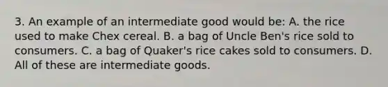 3. An example of an intermediate good would be: A. the rice used to make Chex cereal. B. a bag of Uncle Ben's rice sold to consumers. C. a bag of Quaker's rice cakes sold to consumers. D. All of these are intermediate goods.