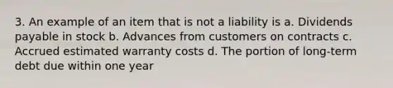 3. An example of an item that is not a liability is a. Dividends payable in stock b. Advances from customers on contracts c. Accrued estimated warranty costs d. The portion of long-term debt due within one year