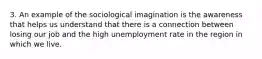 3. An example of the sociological imagination is the awareness that helps us understand that there is a connection between losing our job and the high unemployment rate in the region in which we live.