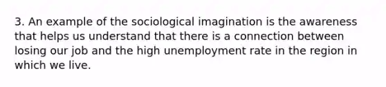 3. An example of the sociological imagination is the awareness that helps us understand that there is a connection between losing our job and the high unemployment rate in the region in which we live.