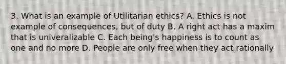 3. What is an example of Utilitarian ethics? A. Ethics is not example of consequences, but of duty B. A right act has a maxim that is univeralizable C. Each being's happiness is to count as one and no more D. People are only free when they act rationally