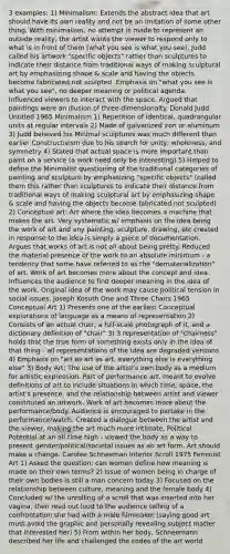 3 examples: 1) Minimalism: Extends the abstract idea that art should have its own reality and not be an imitation of some other thing. With minimalism, no attempt is made to represent an outside reality, the artist wants the viewer to respond only to what is in front of them (what you see is what you see). Judd called his artwork "specific objects" rather than sculptures to indicate their distance from traditional ways of making sculptural art by emphasizing shape & scale and having the objects become fabricated not sculpted. Emphasis on "what you see is what you see", no deeper meaning or political agenda. Influenced viewers to interact with the space. Argued that paintings were an illusion of three-dimensionalty. Donald Judd Untitled 1965 Minimalism 1) Repetition of identical, quadrangular units at regular intervals 2) Made of galvanized iron or aluminum 3) Judd believed his Minimal sculptures was much different than earlier Constructivism due to his search for unity, wholeness, and symmetry 4) Stated that actual space is more important than paint on a service (a work need only be interesting) 5) Helped to define the Minimalist questioning of the traditional categories of painting and sculpture by emphasizing "specific objects" (called them this rather than sculptures to indicate their distance from traditional ways of making sculptural art by emphasizing shape & scale and having the objects become fabricated not sculpted) 2) Conceptual art: Art where the idea becomes a machine that makes the art. Very systematic w/ emphasis on the idea being the work of art and any painting, sculpture, drawing, etc created in response to the idea is simply a piece of documentation. Argues that works of art is not all about being pretty. Reduced the material presence of the work to an absolute minimum - a tendency that some have referred to as the "dematerialization" of art. Work of art becomes more about the concept and idea. Influences the audience to find deeper meaning in the idea of the work. Original idea of the work may cause political tension in social issues. Joseph Kosuth One and Three Chairs 1965 Conceptual Art 1) Presents one of the earliest Conceptual explorations of language as a means of representation 2) Consists of an actual chair, a full-scale photograph of it, and a dictionary definition of "chair" 3) 3 representation of "chairness" holds that the true form of something exists only in the idea of that thing - all representations of the idea are degraded versions 4) Emphasis on "art as art as art, everything else is everything else" 3) Body Art: The use of the artist's own body as a medium for artistic expression. Part of performance art, meant to evolve definitions of art to include situations in which time, space, the artist's presence, and the relationship between artist and viewer constituted an artwork. Work of art becomes more about the performance/body. Audience is encouraged to partake in the performance/watch. Created a dialogue between the artist and the viewer, making the art much more intimate. Political Potential at an all-time high - viewed the body as a way to present gender/political/societal issues as an art form. Art should make a change. Carolee Schneeman Interior Scroll 1975 Feminist Art 1) Asked the question: can women define how meaning is made on their own terms? 2) Issue of women being in charge of their own bodies is still a man concern today 3) Focused on the relationship between culture, meaning and the female body 4) Concluded w/ the unrolling of a scroll that was inserted into her vagina, then read out loud to the audience telling of a confrontation she had with a male filmmaker (saying good art must avoid the graphic and personally revealing subject matter that interested her) 5) From within her body, Schneemann described her life and challenged the codes of the art world