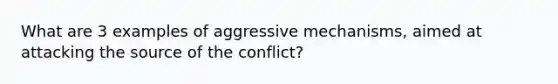 What are 3 examples of aggressive mechanisms, aimed at attacking the source of the conflict?