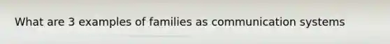 What are 3 examples of families as communication systems