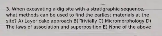 3. When excavating a dig site with a stratigraphic sequence, what methods can be used to find the earliest materials at the site? A) Layer cake approach B) Trivially C) Micromorphology D) The laws of association and superposition E) None of the above