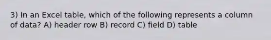 3) In an Excel table, which of the following represents a column of data? A) header row B) record C) field D) table