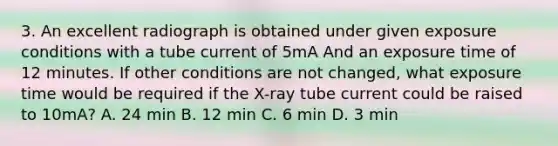 3. An excellent radiograph is obtained under given exposure conditions with a tube current of 5mA And an exposure time of 12 minutes. If other conditions are not changed, what exposure time would be required if the X-ray tube current could be raised to 10mA? A. 24 min B. 12 min C. 6 min D. 3 min