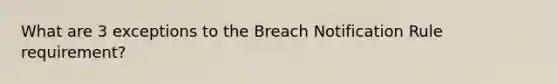 What are 3 exceptions to the Breach Notification Rule requirement?