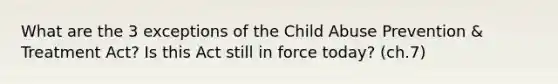 What are the 3 exceptions of the Child Abuse Prevention & Treatment Act? Is this Act still in force today? (ch.7)