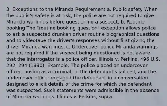 3. Exceptions to the Miranda Requirement a. Public safety When the public's safety is at risk, the police are not required to give Miranda warnings before questioning a suspect. b. Routine booking The "routine booking question" exception allows police to ask a suspected drunken driver routine biographical questions and to videotape the driver's responses without first giving the driver Miranda warnings. c. Undercover police Miranda warnings are not required if the suspect being questioned is not aware that the interrogator is a police officer. Illinois v. Perkins, 496 U.S. 292, 294 (1990). Example: The police placed an undercover officer, posing as a criminal, in the defendant's jail cell, and the undercover officer engaged the defendant in a conversation designed to elicit details of the crime for which the defendant was suspected. Such statements were admissible in the absence of Miranda warnings. Illinois v. Perkins, supra.